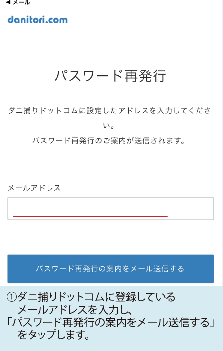 ①ダニ捕りドットコムに登録しているメールアドレスを入力し、「パスワード再発行の案内をメール送信する」をタップします。